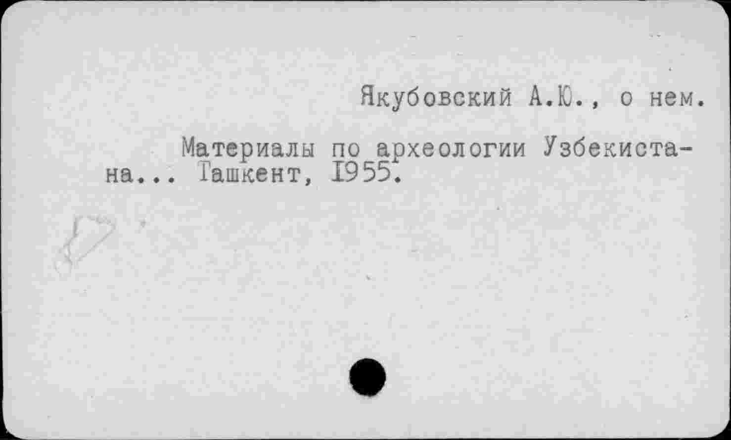 ﻿Якубовский А.Ю., о нем.
Материалы по археологии Узбекистана... Ташкент, 1955.